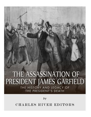 The Assassination of President James Garfield: The History and Legacy of the President's Death by Charles River
