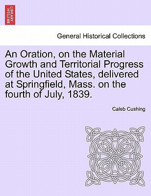 An Oration, on the Material Growth and Territorial Progress of the United States, Delivered at Springfield, Mass. on the Fourth of July, 1839. by Cushing, Caleb