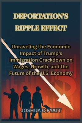 Deportation's Ripple Effect: Unraveling the Economic Impact of Trump's Immigration Crackdown on Wages, Growth, and the Future of the U.S. Economy by Pyatt, Joshua C.