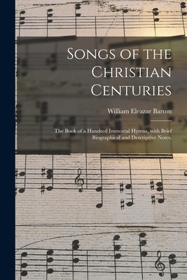 Songs of the Christian Centuries: the Book of a Hundred Immortal Hymns, With Brief Biographical and Descriptive Notes. by Barton, William Eleazar 1861-1930