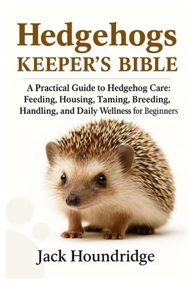 Hedgehogs Keeper's Bible: A Practical Guide to Hedgehog Care: Feeding, Housing, Taming, Breeding, Handling, and Daily Wellness for Beginners by Houndridge, Jack