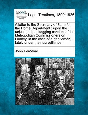 A Letter to the Secretary of State for the Home Department: Upon the Unjust and Pettifogging Conduct of the Metropolitan Commissioners on Lunacy, in t by Perceval, John
