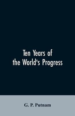 Ten years of the world's progress: being a supplement to the work of that title: embracing a comprehensive record of facts in the annals of nations an by Putnam, G. P.