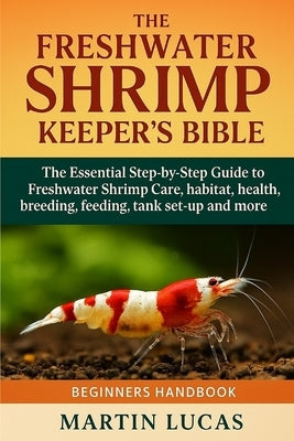 The Freshwater Shrimp Keeper's Bible: The Essential Step-by-Step Guide to Freshwater Shrimp Care, habitat, health, breeding, feeding, tank set-up and by Lucas, Martin