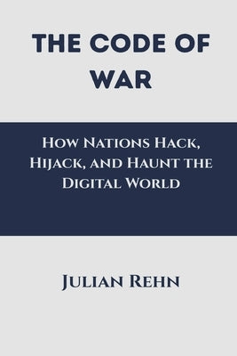 The Code of War: How Nations Hack, Hijack, and Haunt the Digital World by Rehn, Julian