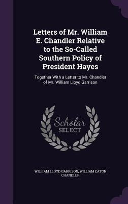Letters of Mr. William E. Chandler Relative to the So-Called Southern Policy of President Hayes: Together With a Letter to Mr. Chandler of Mr. William by Garrison, William Lloyd