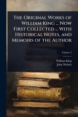 The Original Works of William King ... Now First Collected ... With Historical Notes, and Memoirs of the Author by King, William