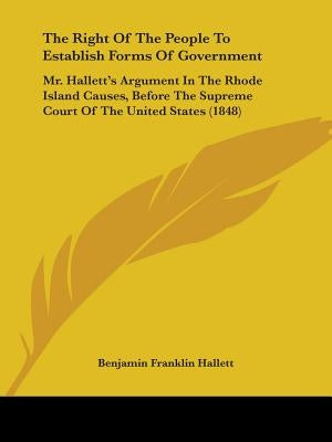 The Right Of The People To Establish Forms Of Government: Mr. Hallett's Argument In The Rhode Island Causes, Before The Supreme Court Of The United St by Hallett, Benjamin Franklin