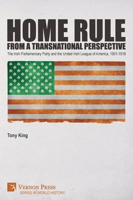 Home Rule from a Transnational Perspective: The Irish Parliamentary Party and the United Irish League of America, 1901-1918 by King, Tony