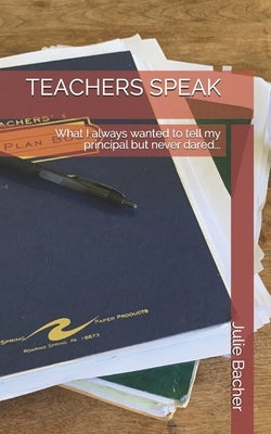 Teachers Speak: What I always wanted to tell my principal but never dared... by Bacher, Julie