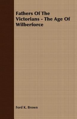 Fathers Of The Victorians - The Age Of Wilberforce by Brown, Ford K.