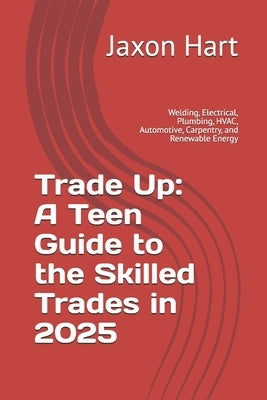 Trade Up: A Teen Guide to the Skilled Trades in 2025: Welding, Electrical, Plumbing, HVAC, Automotive, Carpentry, and Renewable Energy by Hart, Jaxon