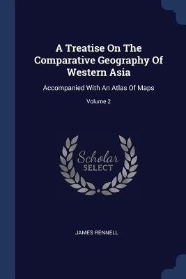 A Treatise On The Comparative Geography Of Western Asia: Accompanied With An Atlas Of Maps; Volume 2 by Rennell, James