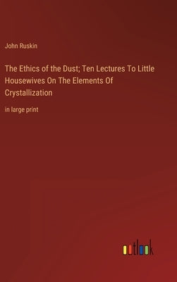 The Ethics of the Dust; Ten Lectures To Little Housewives On The Elements Of Crystallization: in large print by Ruskin, John
