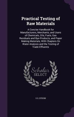 Practical Testing of Raw Materials: A Concise Handbook for Manufacturers, Merchants, and Users of Chemicals, Oils, Fuels, Gas Residuals and Bye-Produc by Dyson, S. S.