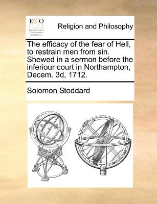 The Efficacy of the Fear of Hell, to Restrain Men from Sin. Shewed in a Sermon Before the Inferiour Court in Northampton, Decem. 3D, 1712. by Stoddard, Solomon