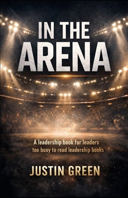 In The Arena: A leadership book for leaders too busy to read leadership books by Green, Justin