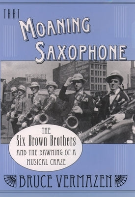 That Moaning Saxophone: The Six Brown Brothers and the Dawning of a Musical Craze by Vermazen, Bruce