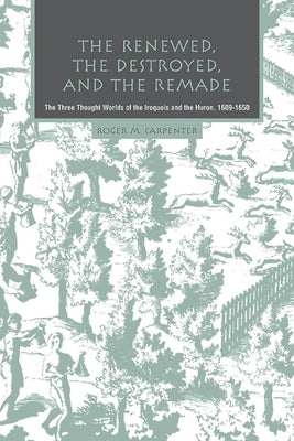 The Renewed, the Destroyed, and the Remade: The Three Thought Worlds of the Iroquois and the Huron, 1609-1650 by Carpenter, Roger M.