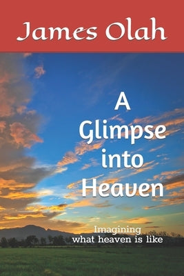A Glimpse into Heaven: Imagining what heaven is like by Olah, James