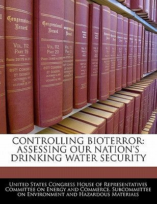 Controlling Bioterror: Assessing Our Nation's Drinking Water Security by United States Congress House of Represen