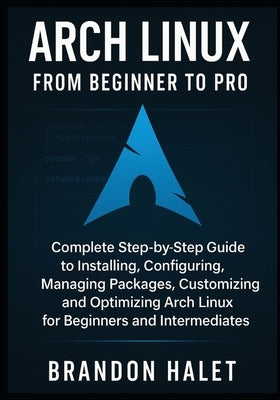 Arch Linux From Beginner to Pro: Complete Step-by-Step Guide to Installing, Configuring, Managing Packages, Customizing, and Optimizing Arch Linux for by Halet, Brandon