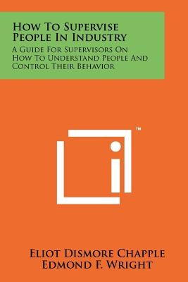How To Supervise People In Industry: A Guide For Supervisors On How To Understand People And Control Their Behavior by Chapple, Eliot Dismore