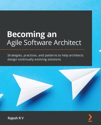 Becoming an Agile Software Architect: Strategies, practices, and patterns to help architects design continually evolving solutions by V, Rajesh R.
