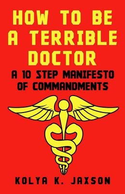 How To Be A Terrible Doctor: A 10 Step Manifesto of Commandments by Jaxson, Kolya K.