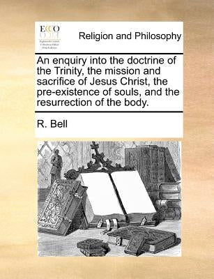 An Enquiry Into the Doctrine of the Trinity, the Mission and Sacrifice of Jesus Christ, the Pre-Existence of Souls, and the Resurrection of the Body. by Bell, R.
