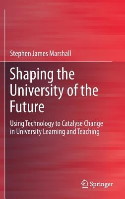 Shaping the University of the Future: Using Technology to Catalyse Change in University Learning and Teaching by Marshall, Stephen James