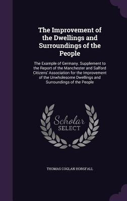 The Improvement of the Dwellings and Surroundings of the People: The Example of Germany. Supplement to the Report of the Manchester and Salford Citize by Horsfall, Thomas Coglan