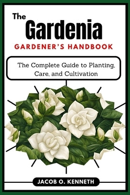 The Gardenia Gardener's Handbook: The Complete Guide to Planting, Care, and Cultivation by Kenneth, Jacob O.