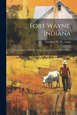 Fort Wayne, Indiana: A Presentation of her Resources, Achievements and Possibilities by Gardner, H. W.