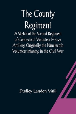 The County Regiment; A Sketch of the Second Regiment of Connecticut Volunteer Heavy Artillery, Originally the Nineteenth Volunteer Infantry, in the Ci by Landon Vaill, Dudley