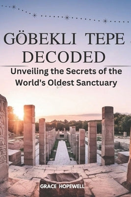 Göbekli Tepe Decoded: Unveiling the Secrets of the World's Oldest Sanctuary by Hopewel98l, Grace