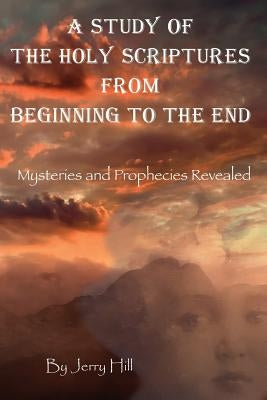 A Study Of The Holy Scriptures From Beginning To The End: Mysteries And Prophecies Revealed by Hill, Jerry