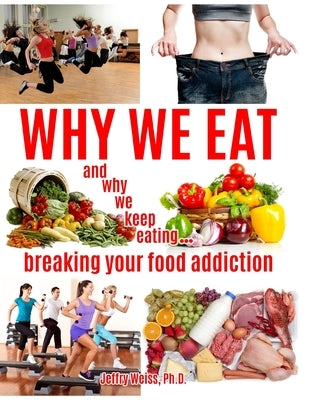 Why We Eat...and why we keep eating: breaking your food addiction by Weiss, Jeffry
