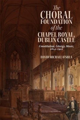 The Choral Foundation of the Chapel Royal, Dublin Castle: Constitution, Liturgy, Music, 1814-1922 by O'Shea, David Michael