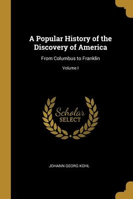 A Popular History of the Discovery of America: From Columbus to Franklin; Volume I by Kohl, Johann Georg