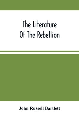 The Literature Of The Rebellion: A Catalogue Of Books And Pamphlets Relating To The Civil War In The United States, And On Subjects Growing Out Of Tha by Russell Bartlett, John
