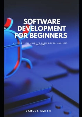 Software development for beginners: A step-by-step guide to coding, tools and best practices by Smith, Carlos