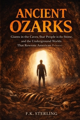 Ancient Ozarks: Giants in the Caves, Star People in the Stone, and the Underground Worlds That Rewrote American Prehistory by Sterling, F. K.