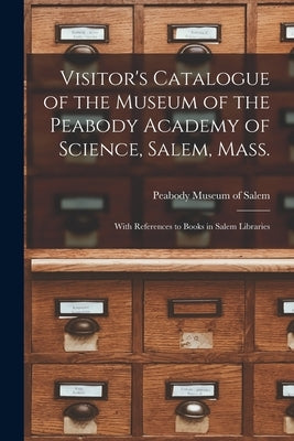 Visitor's Catalogue of the Museum of the Peabody Academy of Science, Salem, Mass.: With References to Books in Salem Libraries by Peabody Museum of Salem