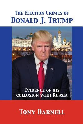 The Election Crimes of Donald J. Trump: Evidence of his collusion with Russia by Darnell, Tony
