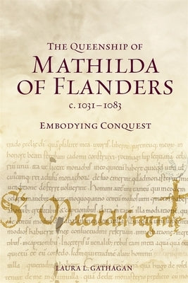 The Queenship of Mathilda of Flanders, C. 1031-1083: Embodying Conquest by Gathagan, Laura L.