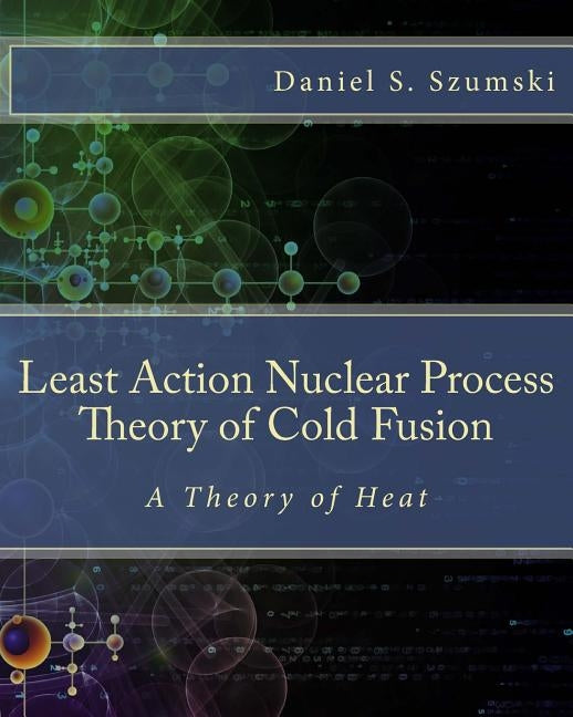 The Least Action Nuclear Process Theory of Cold Fusion: A Theory of Heat by Szumski, Daniel S.