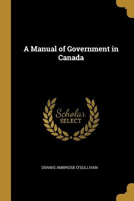 A Manual of Government in Canada by O'Sullivan, Dennis Ambrose