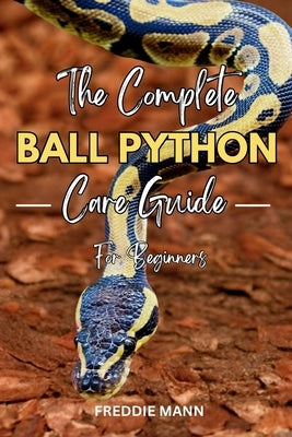 The Complete Ball Python Care Guide for Beginners: A Comprehensive, Step by Step Guide to Caring for & Keeping Ball Pythons as Pets by Mann, Freddie