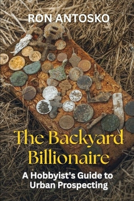 The Backyard Billionaire: A Hobbyist's Guide to Urban Prospecting by Antosko, Ron